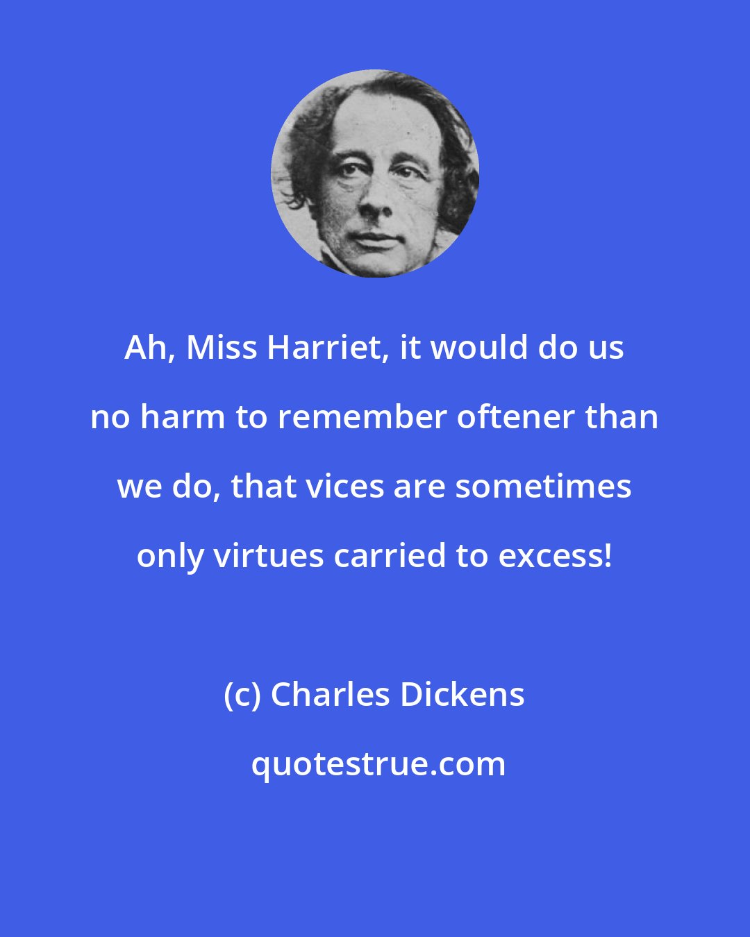Charles Dickens: Ah, Miss Harriet, it would do us no harm to remember oftener than we do, that vices are sometimes only virtues carried to excess!