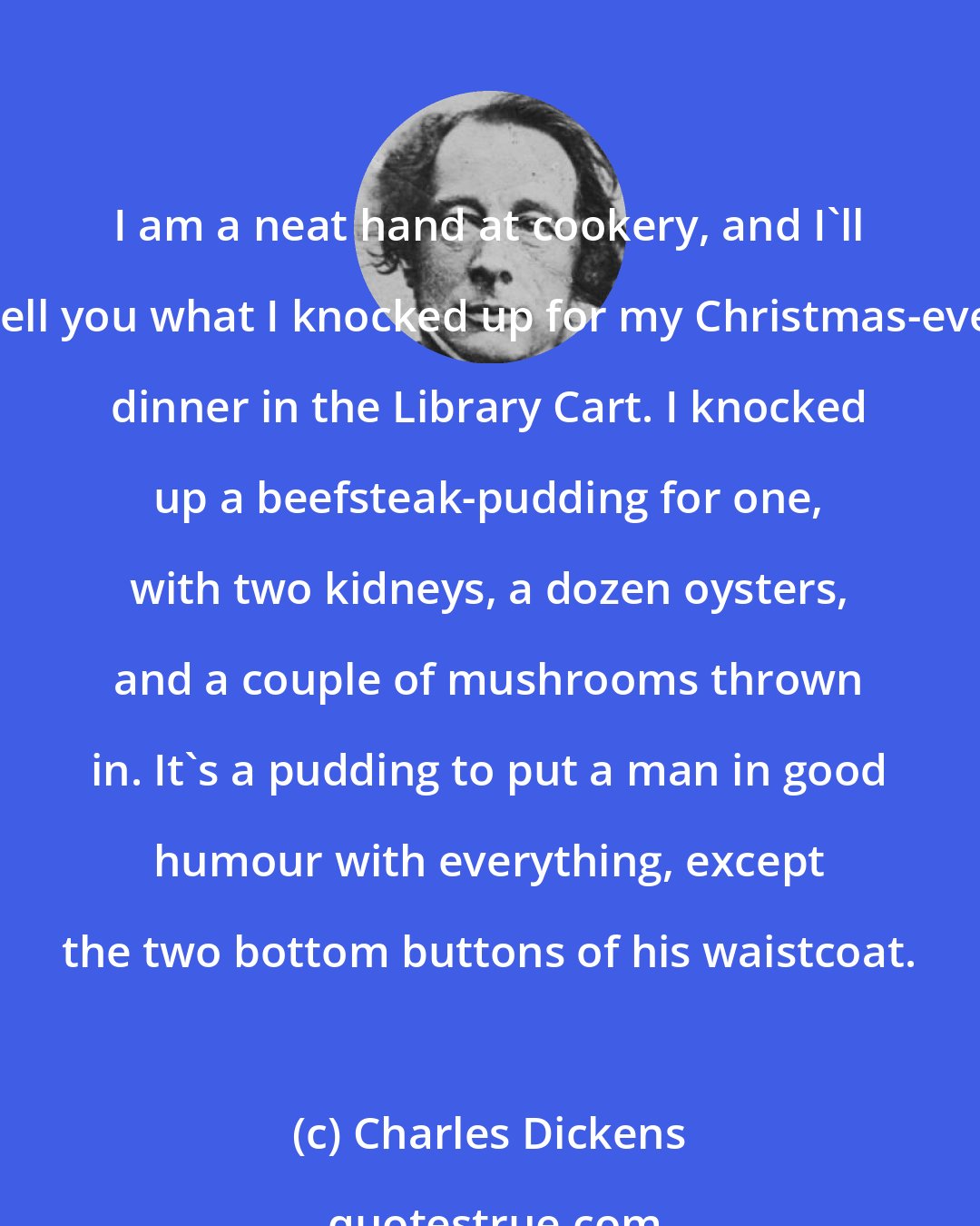 Charles Dickens: I am a neat hand at cookery, and I'll tell you what I knocked up for my Christmas-eve dinner in the Library Cart. I knocked up a beefsteak-pudding for one, with two kidneys, a dozen oysters, and a couple of mushrooms thrown in. It's a pudding to put a man in good humour with everything, except the two bottom buttons of his waistcoat.