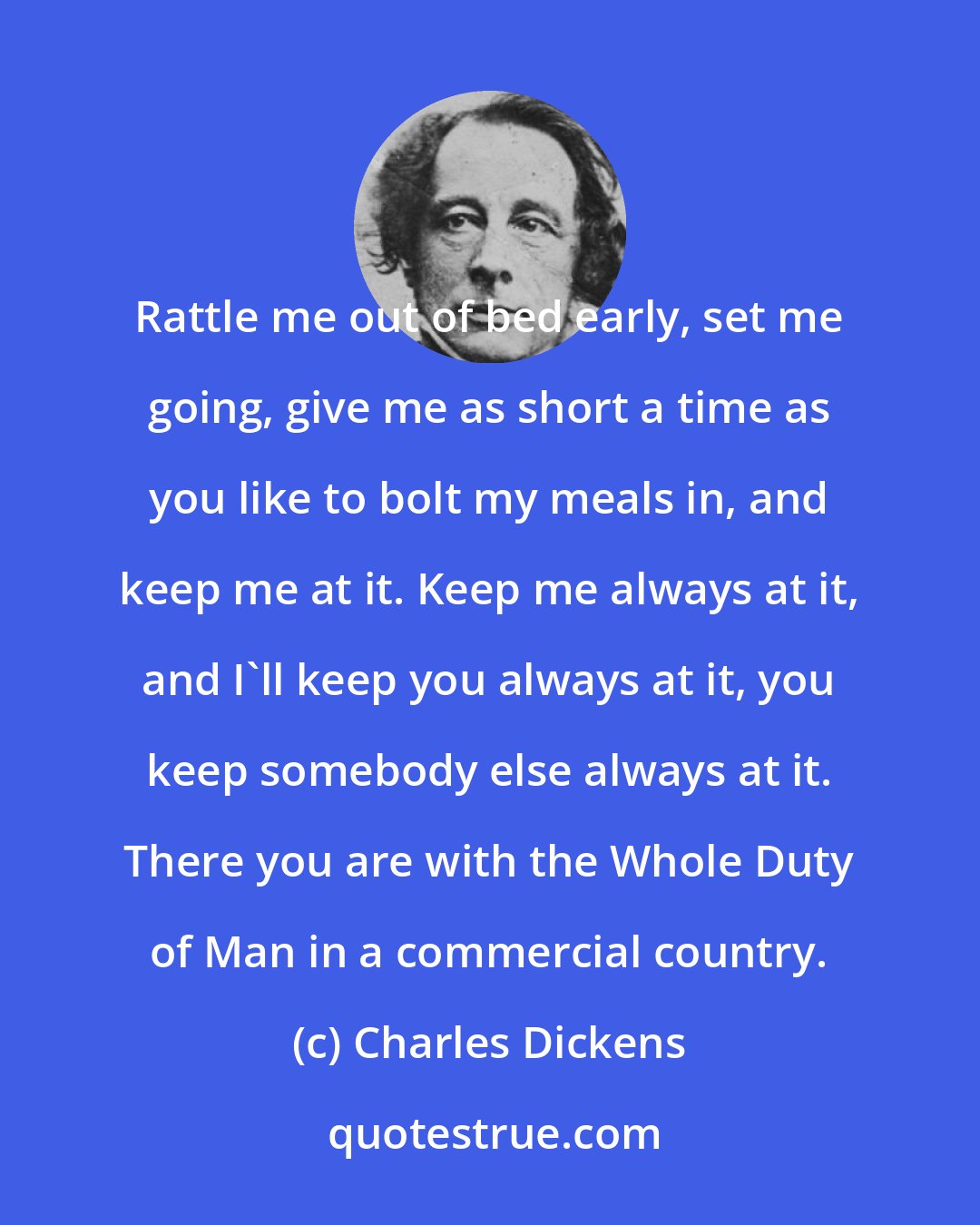 Charles Dickens: Rattle me out of bed early, set me going, give me as short a time as you like to bolt my meals in, and keep me at it. Keep me always at it, and I'll keep you always at it, you keep somebody else always at it. There you are with the Whole Duty of Man in a commercial country.