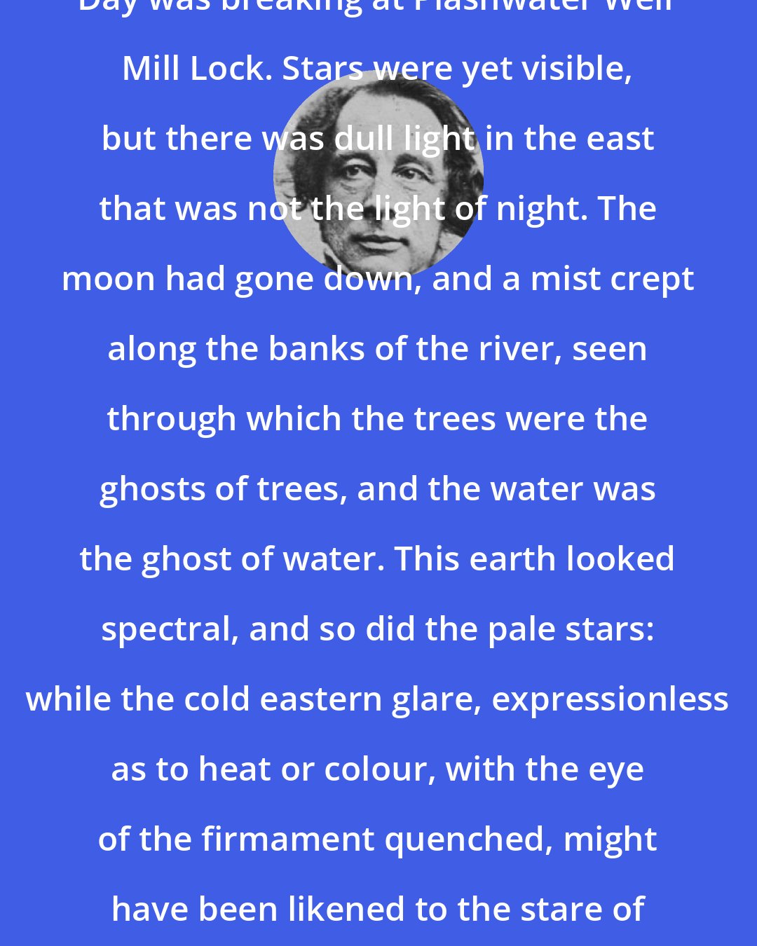 Charles Dickens: Day was breaking at Plashwater Weir Mill Lock. Stars were yet visible, but there was dull light in the east that was not the light of night. The moon had gone down, and a mist crept along the banks of the river, seen through which the trees were the ghosts of trees, and the water was the ghost of water. This earth looked spectral, and so did the pale stars: while the cold eastern glare, expressionless as to heat or colour, with the eye of the firmament quenched, might have been likened to the stare of the dead.