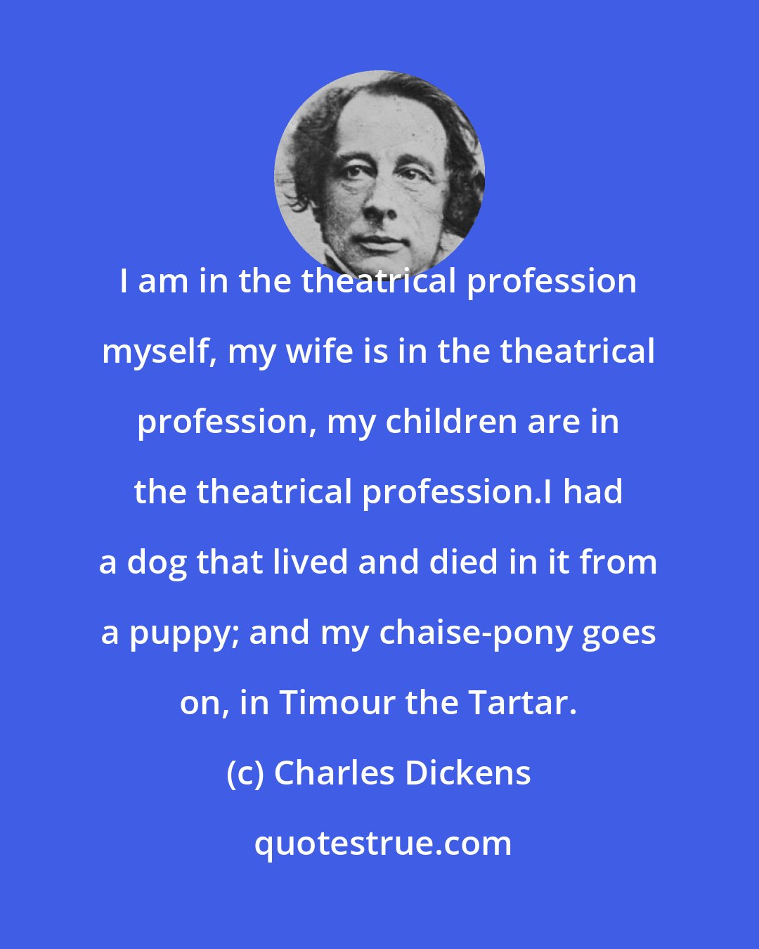 Charles Dickens: I am in the theatrical profession myself, my wife is in the theatrical profession, my children are in the theatrical profession.I had a dog that lived and died in it from a puppy; and my chaise-pony goes on, in Timour the Tartar.