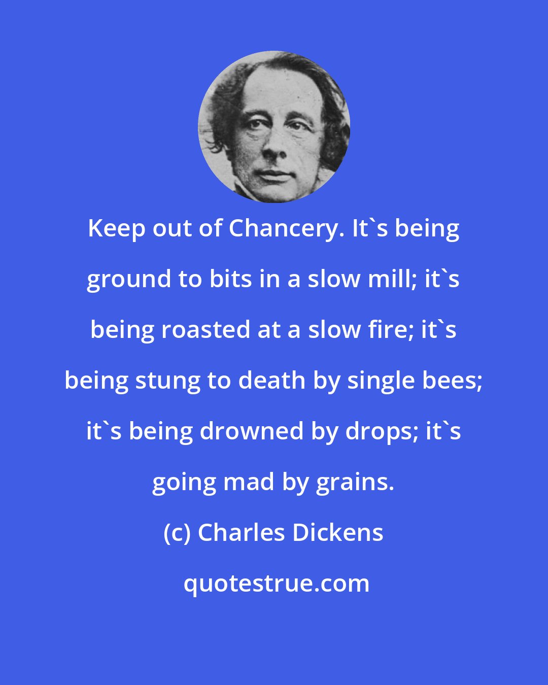 Charles Dickens: Keep out of Chancery. It's being ground to bits in a slow mill; it's being roasted at a slow fire; it's being stung to death by single bees; it's being drowned by drops; it's going mad by grains.