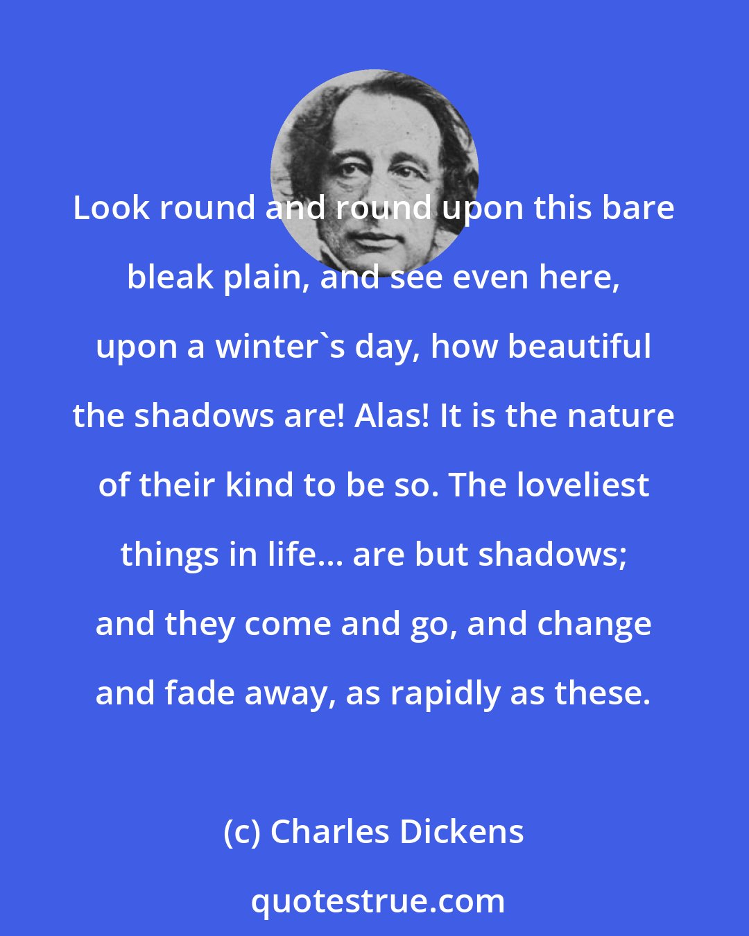 Charles Dickens: Look round and round upon this bare bleak plain, and see even here, upon a winter's day, how beautiful the shadows are! Alas! It is the nature of their kind to be so. The loveliest things in life... are but shadows; and they come and go, and change and fade away, as rapidly as these.