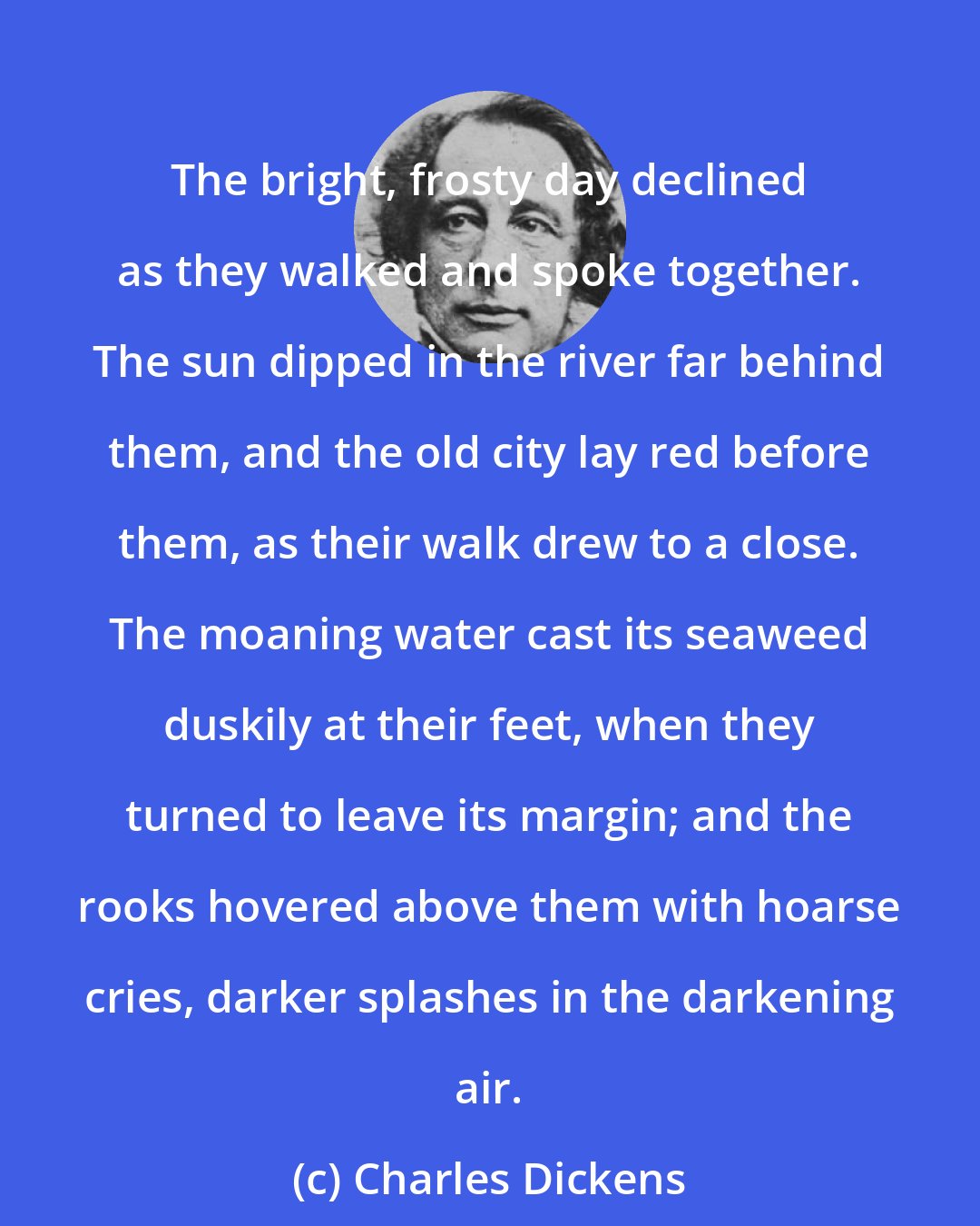Charles Dickens: The bright, frosty day declined as they walked and spoke together. The sun dipped in the river far behind them, and the old city lay red before them, as their walk drew to a close. The moaning water cast its seaweed duskily at their feet, when they turned to leave its margin; and the rooks hovered above them with hoarse cries, darker splashes in the darkening air.