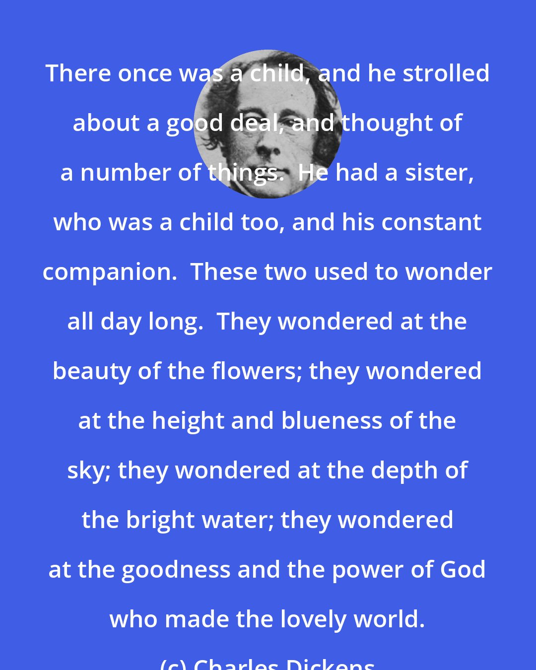 Charles Dickens: There once was a child, and he strolled about a good deal, and thought of a number of things.  He had a sister, who was a child too, and his constant companion.  These two used to wonder all day long.  They wondered at the beauty of the flowers; they wondered at the height and blueness of the sky; they wondered at the depth of the bright water; they wondered at the goodness and the power of God who made the lovely world.