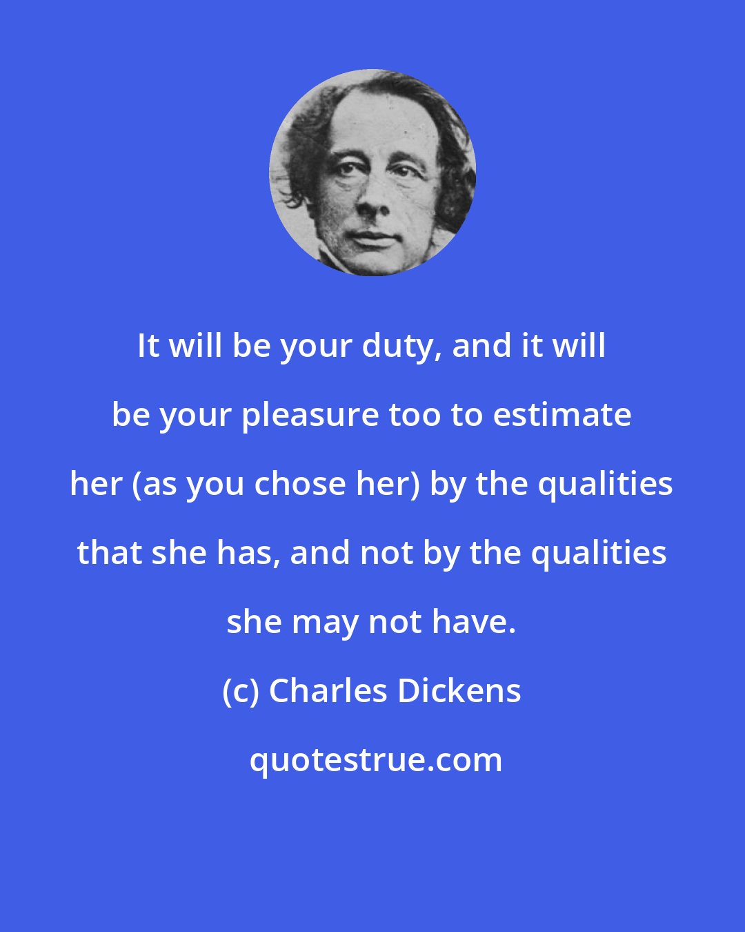 Charles Dickens: It will be your duty, and it will be your pleasure too to estimate her (as you chose her) by the qualities that she has, and not by the qualities she may not have.
