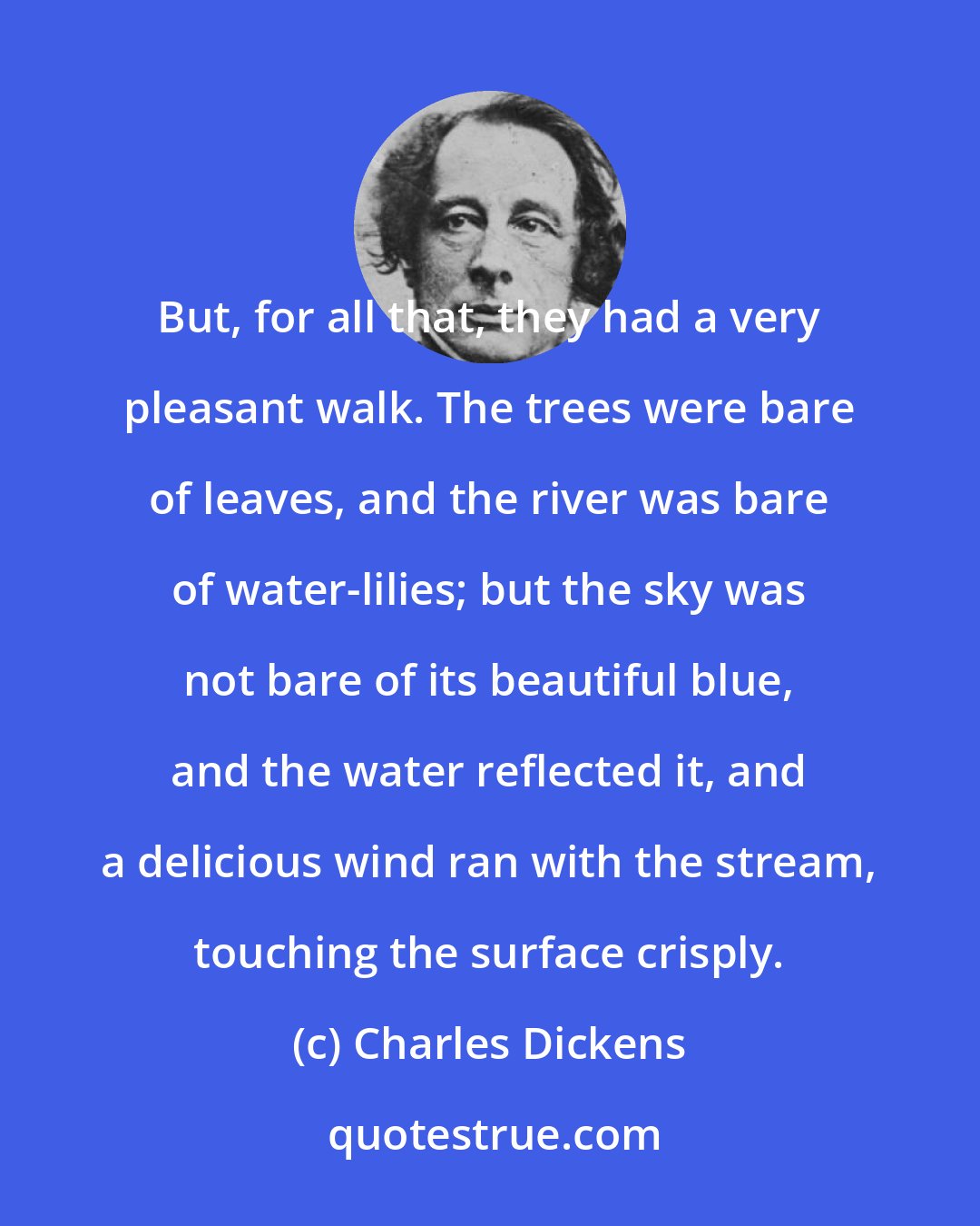 Charles Dickens: But, for all that, they had a very pleasant walk. The trees were bare of leaves, and the river was bare of water-lilies; but the sky was not bare of its beautiful blue, and the water reflected it, and a delicious wind ran with the stream, touching the surface crisply.