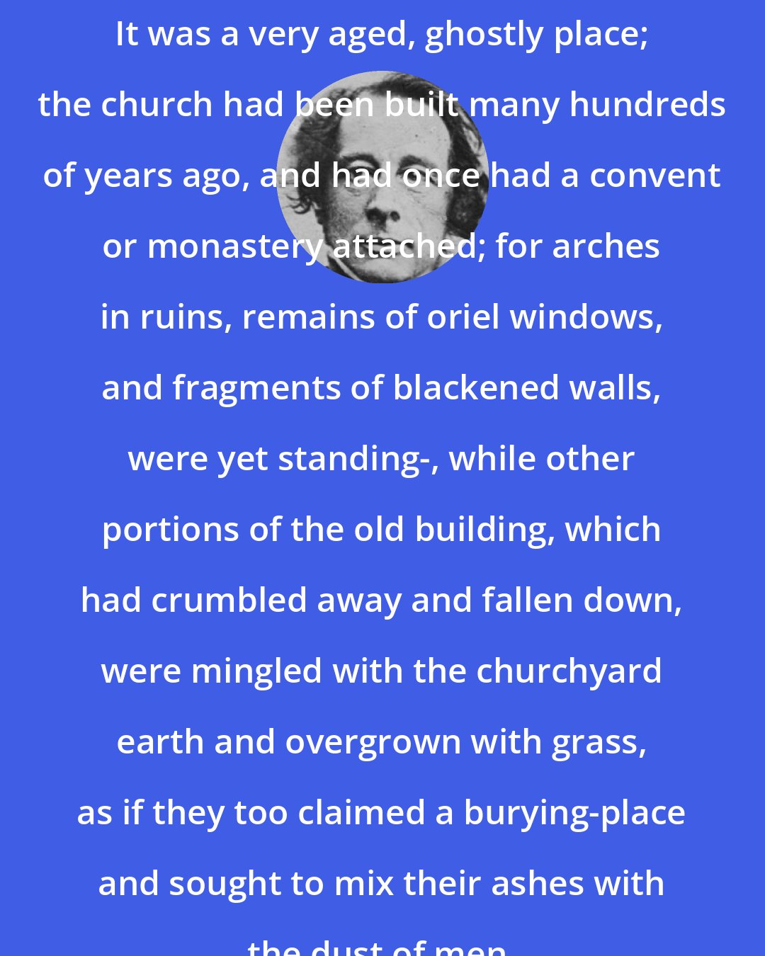Charles Dickens: It was a very aged, ghostly place; the church had been built many hundreds of years ago, and had once had a convent or monastery attached; for arches in ruins, remains of oriel windows, and fragments of blackened walls, were yet standing-, while other portions of the old building, which had crumbled away and fallen down, were mingled with the churchyard earth and overgrown with grass, as if they too claimed a burying-place and sought to mix their ashes with the dust of men.
