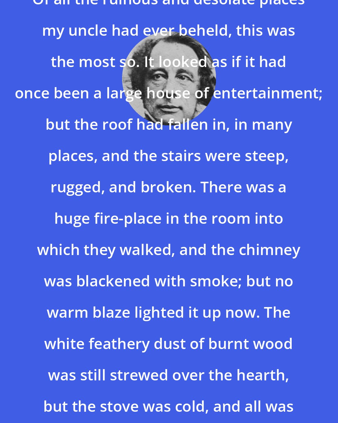 Charles Dickens: Of all the ruinous and desolate places my uncle had ever beheld, this was the most so. It looked as if it had once been a large house of entertainment; but the roof had fallen in, in many places, and the stairs were steep, rugged, and broken. There was a huge fire-place in the room into which they walked, and the chimney was blackened with smoke; but no warm blaze lighted it up now. The white feathery dust of burnt wood was still strewed over the hearth, but the stove was cold, and all was dark and gloomy.