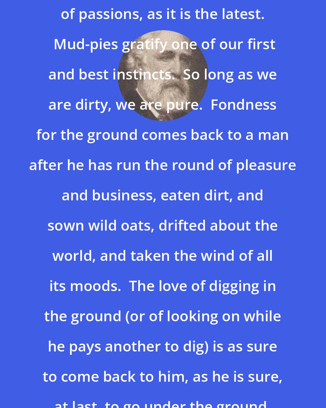 Charles Dudley Warner: The love of dirt is among the earliest of passions, as it is the latest.  Mud-pies gratify one of our first and best instincts.  So long as we are dirty, we are pure.  Fondness for the ground comes back to a man after he has run the round of pleasure and business, eaten dirt, and sown wild oats, drifted about the world, and taken the wind of all its moods.  The love of digging in the ground (or of looking on while he pays another to dig) is as sure to come back to him, as he is sure, at last, to go under the ground, and stay there.