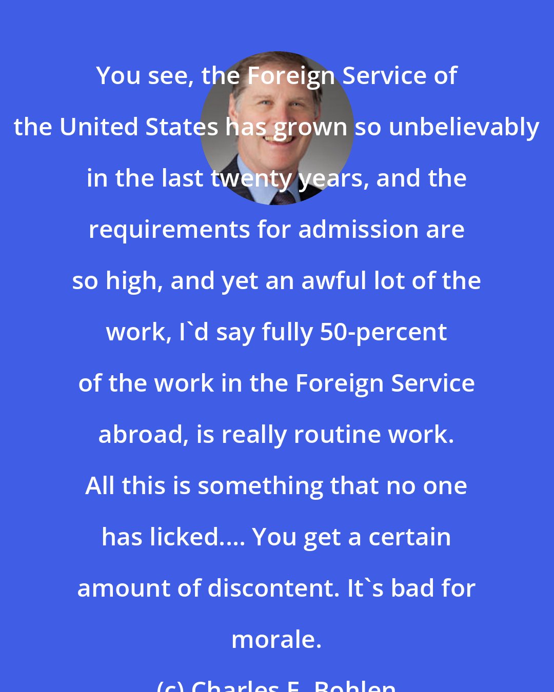 Charles E. Bohlen: You see, the Foreign Service of the United States has grown so unbelievably in the last twenty years, and the requirements for admission are so high, and yet an awful lot of the work, I'd say fully 50-percent of the work in the Foreign Service abroad, is really routine work. All this is something that no one has licked.... You get a certain amount of discontent. It's bad for morale.