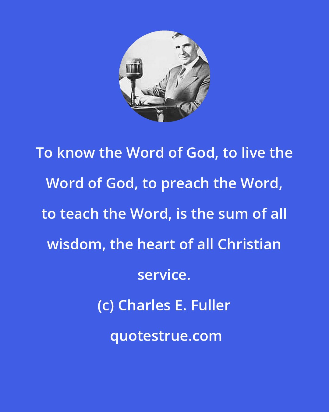 Charles E. Fuller: To know the Word of God, to live the Word of God, to preach the Word, to teach the Word, is the sum of all wisdom, the heart of all Christian service.