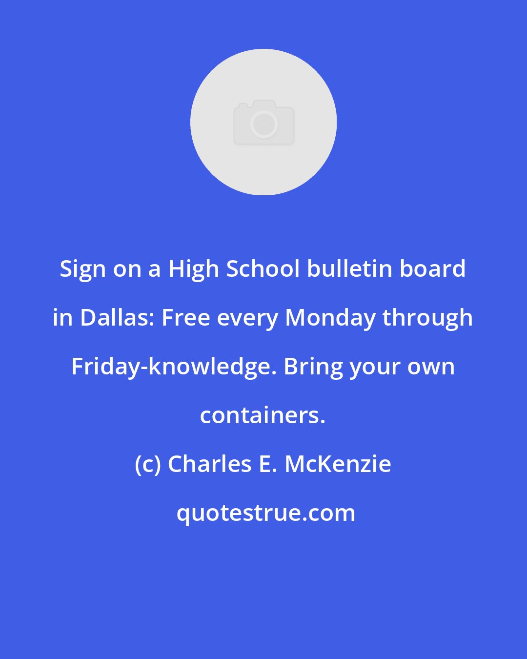Charles E. McKenzie: Sign on a High School bulletin board in Dallas: Free every Monday through Friday-knowledge. Bring your own containers.