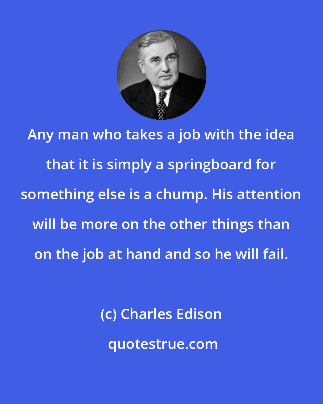 Charles Edison: Any man who takes a job with the idea that it is simply a springboard for something else is a chump. His attention will be more on the other things than on the job at hand and so he will fail.