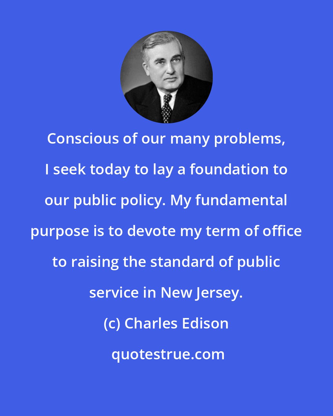 Charles Edison: Conscious of our many problems, I seek today to lay a foundation to our public policy. My fundamental purpose is to devote my term of office to raising the standard of public service in New Jersey.
