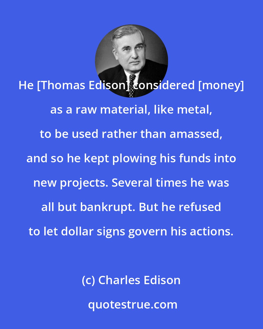 Charles Edison: He [Thomas Edison] considered [money] as a raw material, like metal, to be used rather than amassed, and so he kept plowing his funds into new projects. Several times he was all but bankrupt. But he refused to let dollar signs govern his actions.