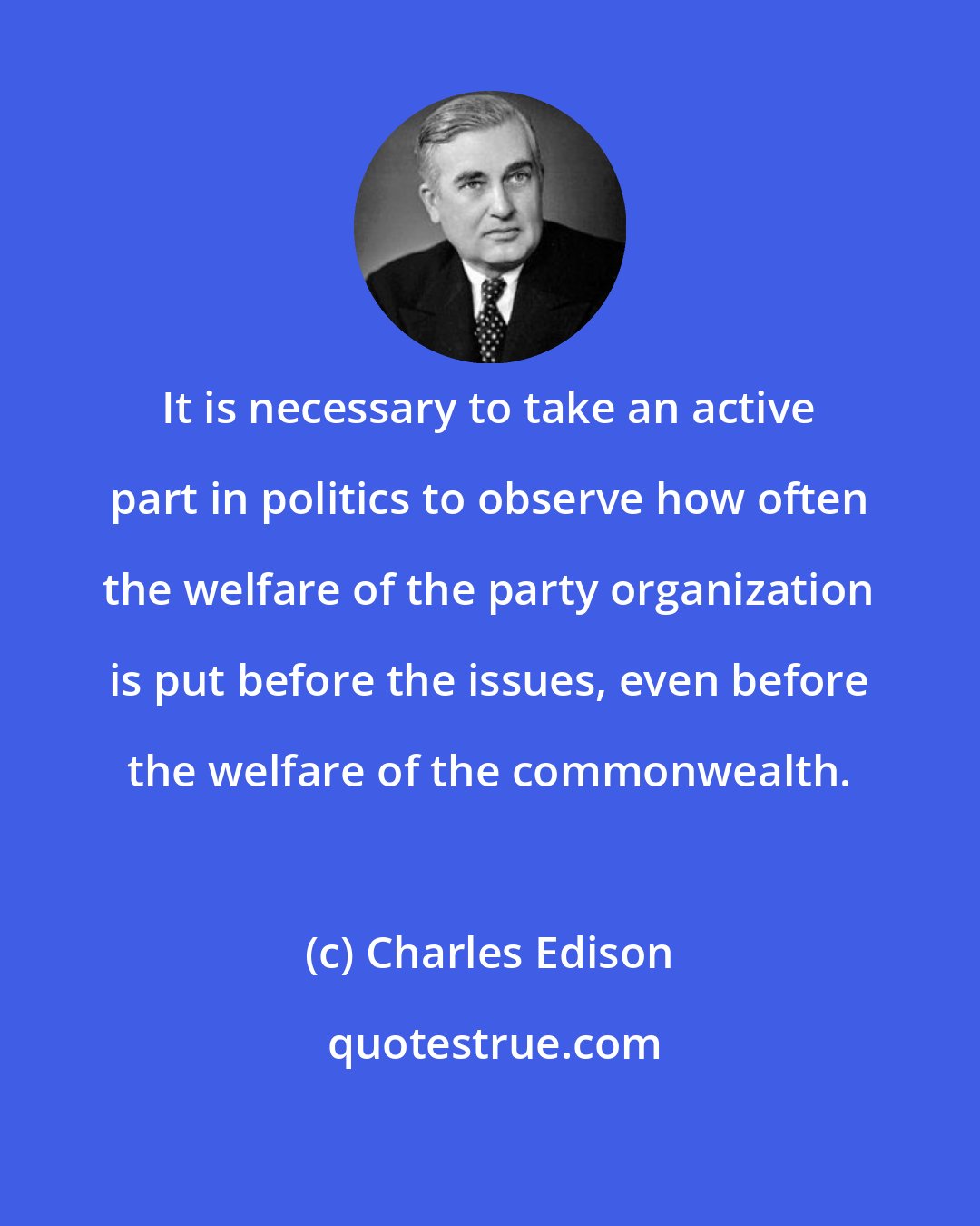 Charles Edison: It is necessary to take an active part in politics to observe how often the welfare of the party organization is put before the issues, even before the welfare of the commonwealth.