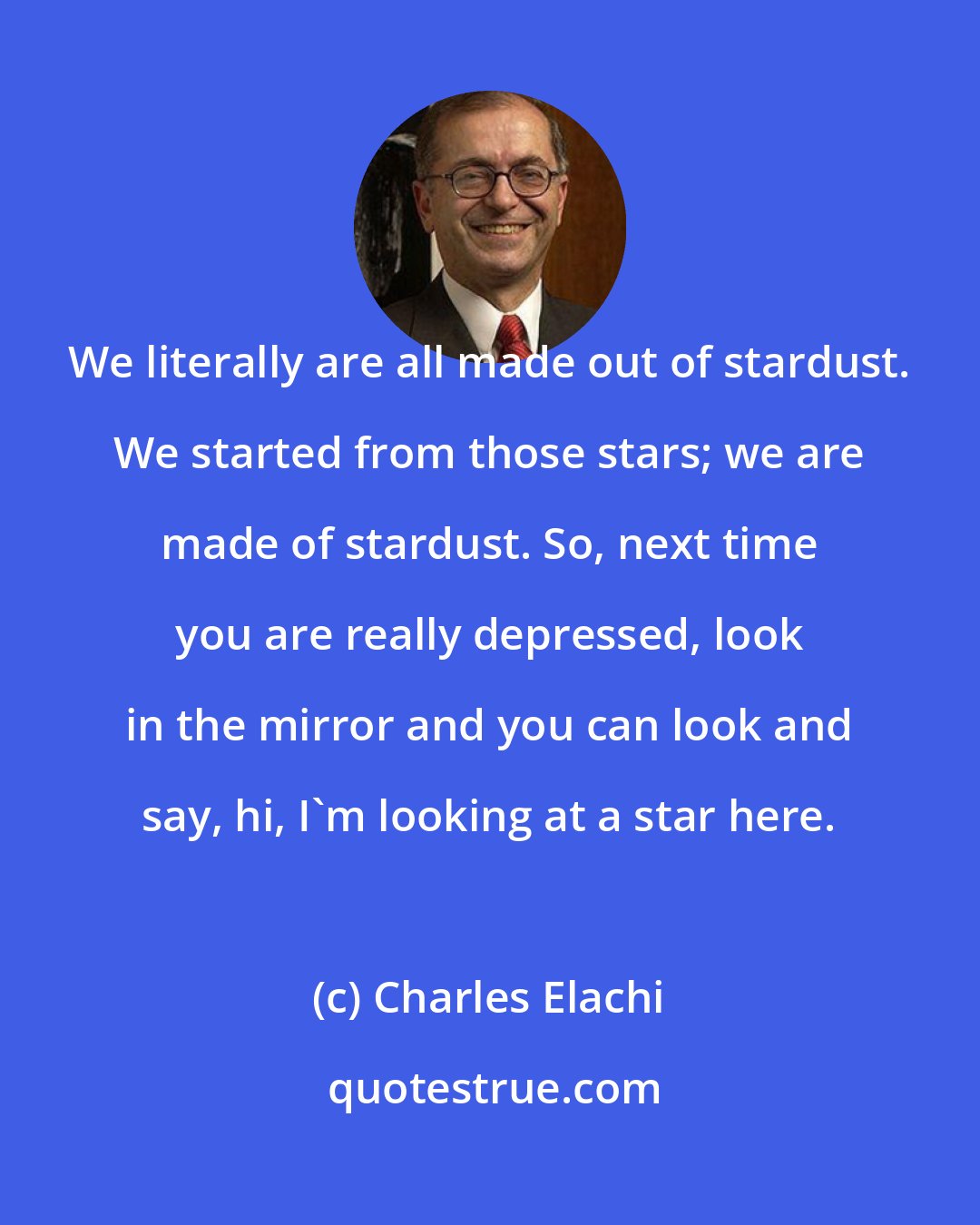 Charles Elachi: We literally are all made out of stardust. We started from those stars; we are made of stardust. So, next time you are really depressed, look in the mirror and you can look and say, hi, I'm looking at a star here.