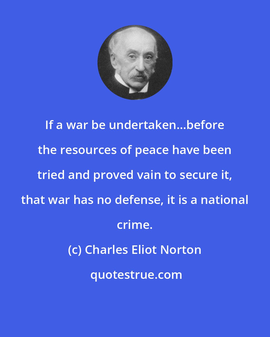 Charles Eliot Norton: If a war be undertaken...before the resources of peace have been tried and proved vain to secure it, that war has no defense, it is a national crime.