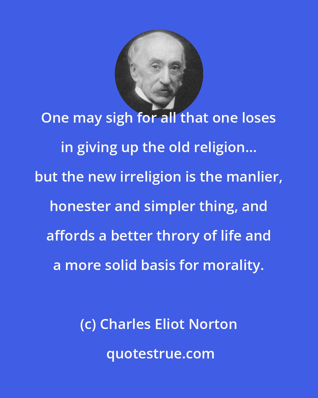 Charles Eliot Norton: One may sigh for all that one loses in giving up the old religion... but the new irreligion is the manlier, honester and simpler thing, and affords a better throry of life and a more solid basis for morality.