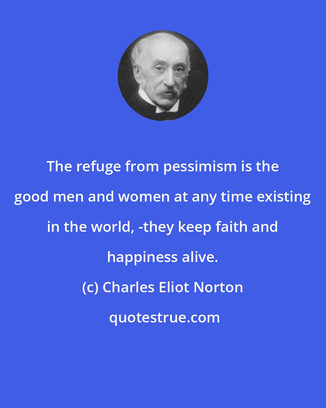 Charles Eliot Norton: The refuge from pessimism is the good men and women at any time existing in the world, -they keep faith and happiness alive.