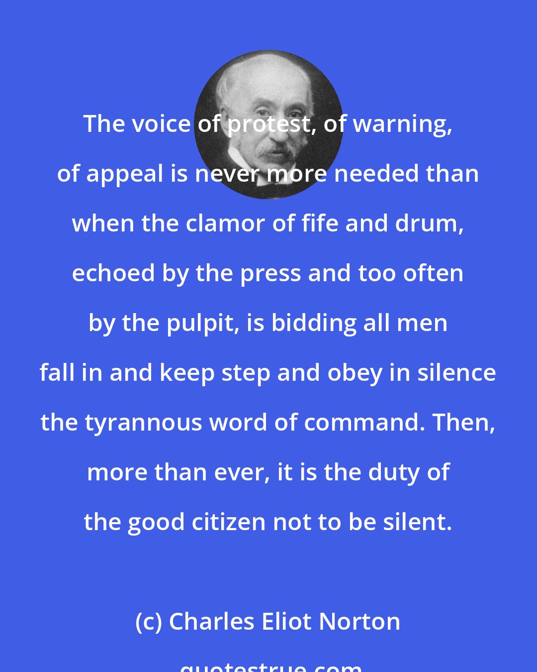 Charles Eliot Norton: The voice of protest, of warning, of appeal is never more needed than when the clamor of fife and drum, echoed by the press and too often by the pulpit, is bidding all men fall in and keep step and obey in silence the tyrannous word of command. Then, more than ever, it is the duty of the good citizen not to be silent.
