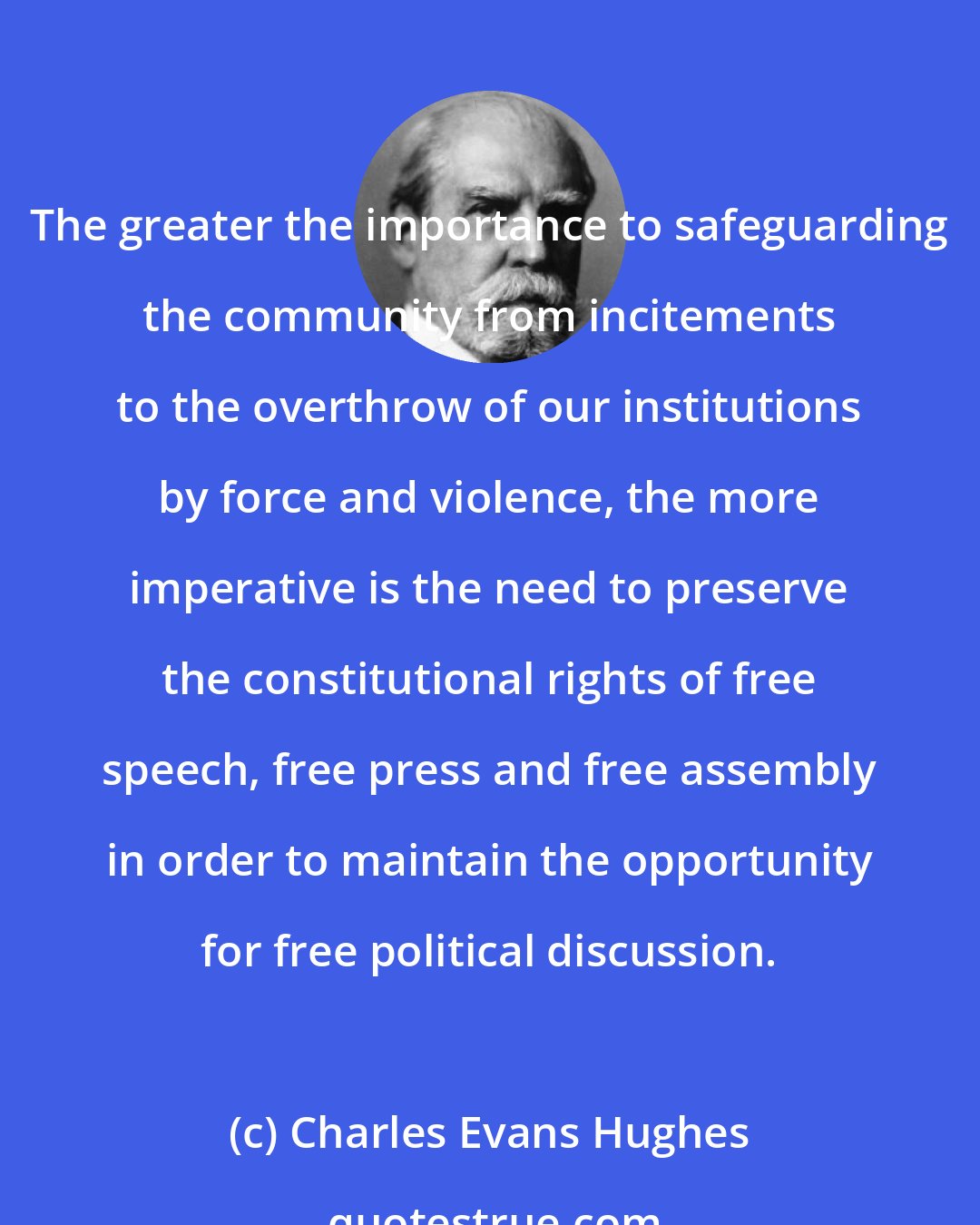 Charles Evans Hughes: The greater the importance to safeguarding the community from incitements to the overthrow of our institutions by force and violence, the more imperative is the need to preserve the constitutional rights of free speech, free press and free assembly in order to maintain the opportunity for free political discussion.