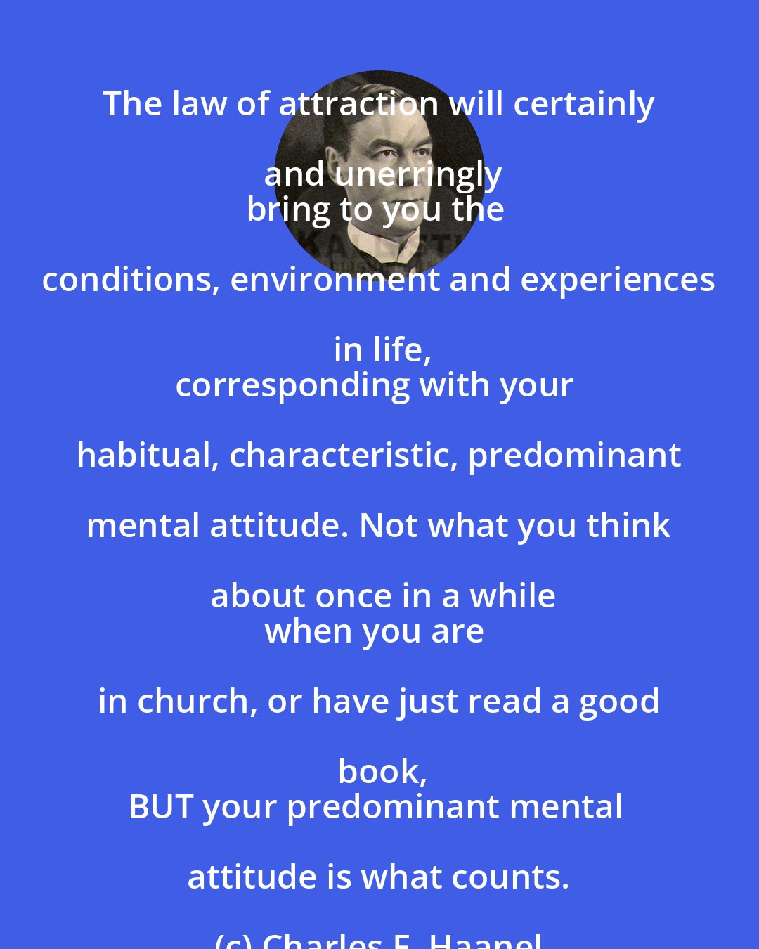 Charles F. Haanel: The law of attraction will certainly and unerringly
bring to you the conditions, environment and experiences in life,
corresponding with your habitual, characteristic, predominant mental attitude. Not what you think about once in a while
when you are in church, or have just read a good book,
BUT your predominant mental attitude is what counts.