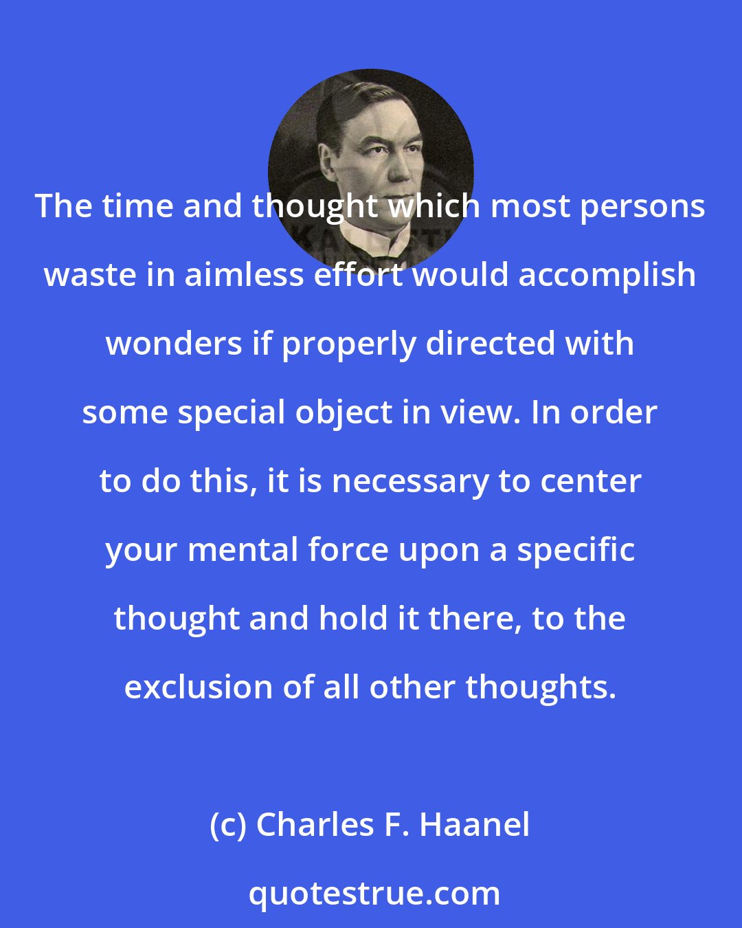 Charles F. Haanel: The time and thought which most persons waste in aimless effort would accomplish wonders if properly directed with some special object in view. In order to do this, it is necessary to center your mental force upon a specific thought and hold it there, to the exclusion of all other thoughts.