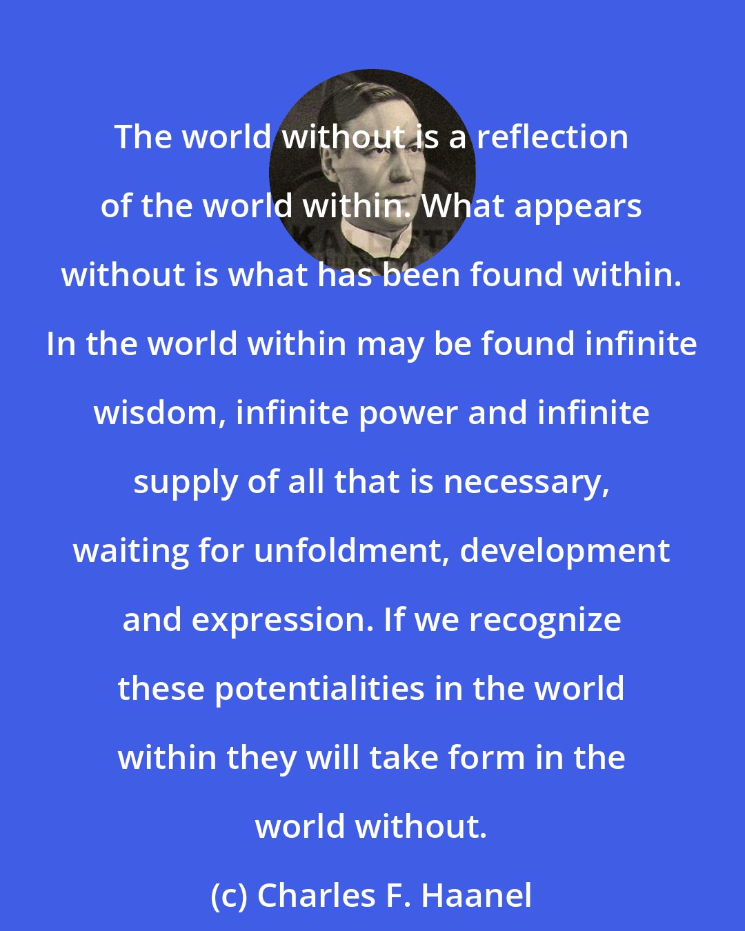 Charles F. Haanel: The world without is a reflection of the world within. What appears without is what has been found within. In the world within may be found infinite wisdom, infinite power and infinite supply of all that is necessary, waiting for unfoldment, development and expression. If we recognize these potentialities in the world within they will take form in the world without.