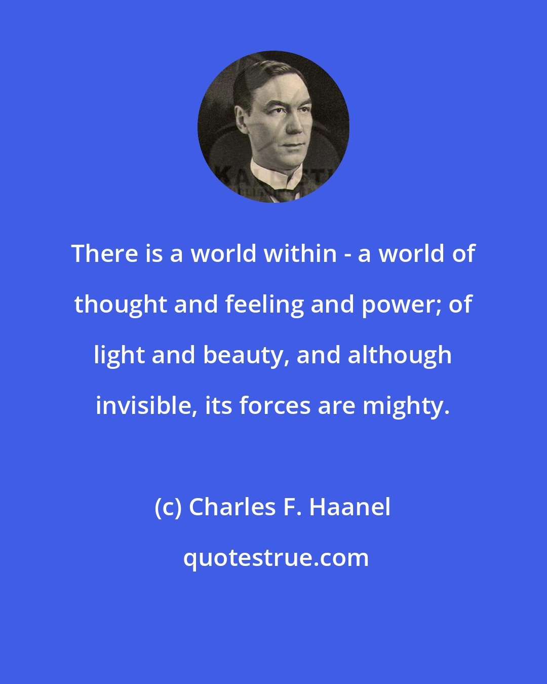 Charles F. Haanel: There is a world within - a world of thought and feeling and power; of light and beauty, and although invisible, its forces are mighty.