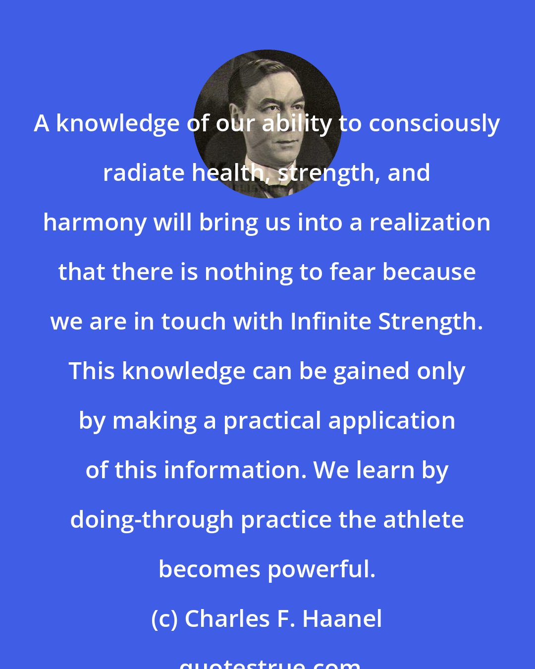 Charles F. Haanel: A knowledge of our ability to consciously radiate health, strength, and harmony will bring us into a realization that there is nothing to fear because we are in touch with Infinite Strength. This knowledge can be gained only by making a practical application of this information. We learn by doing-through practice the athlete becomes powerful.