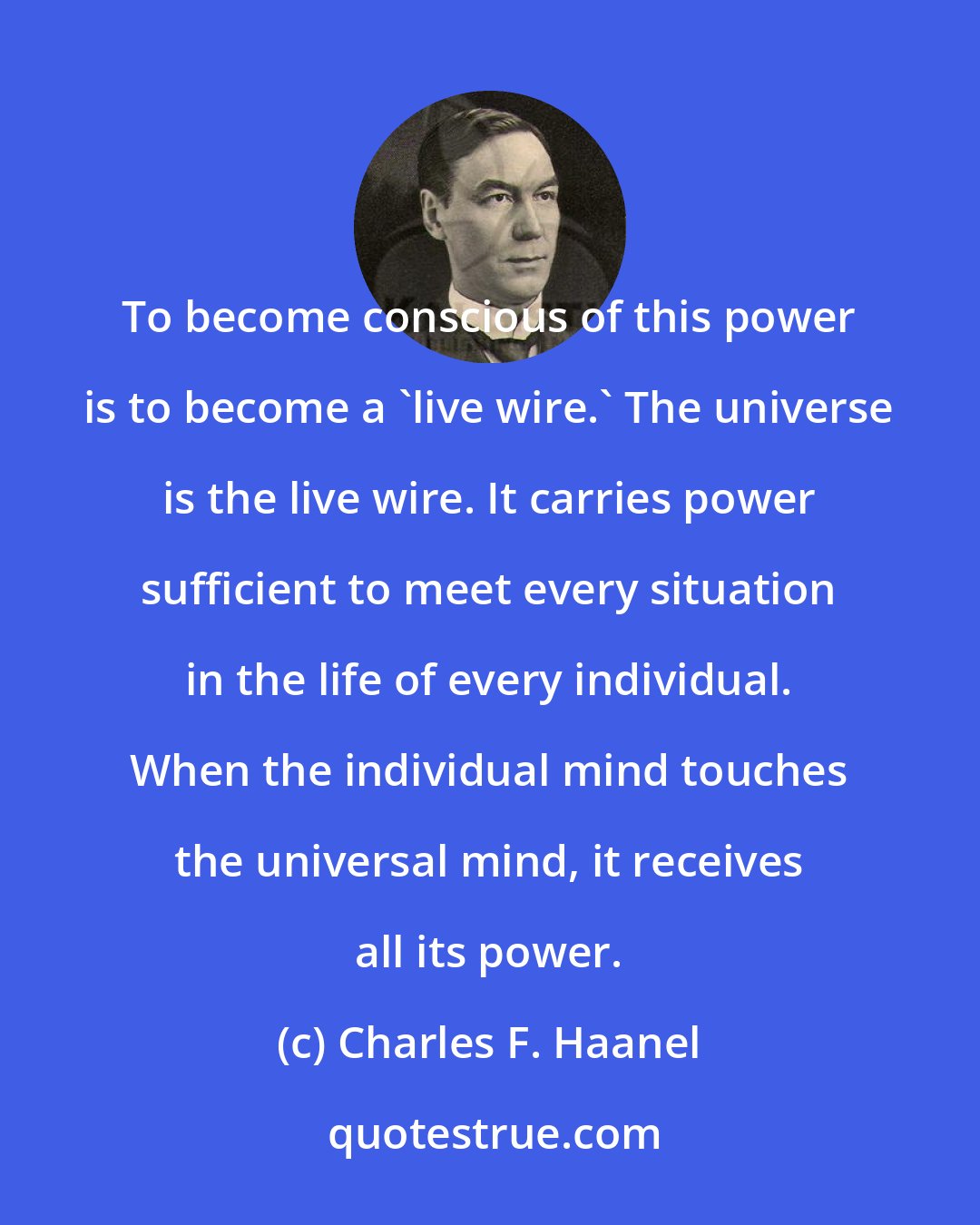 Charles F. Haanel: To become conscious of this power is to become a 'live wire.' The universe is the live wire. It carries power sufficient to meet every situation in the life of every individual. When the individual mind touches the universal mind, it receives all its power.