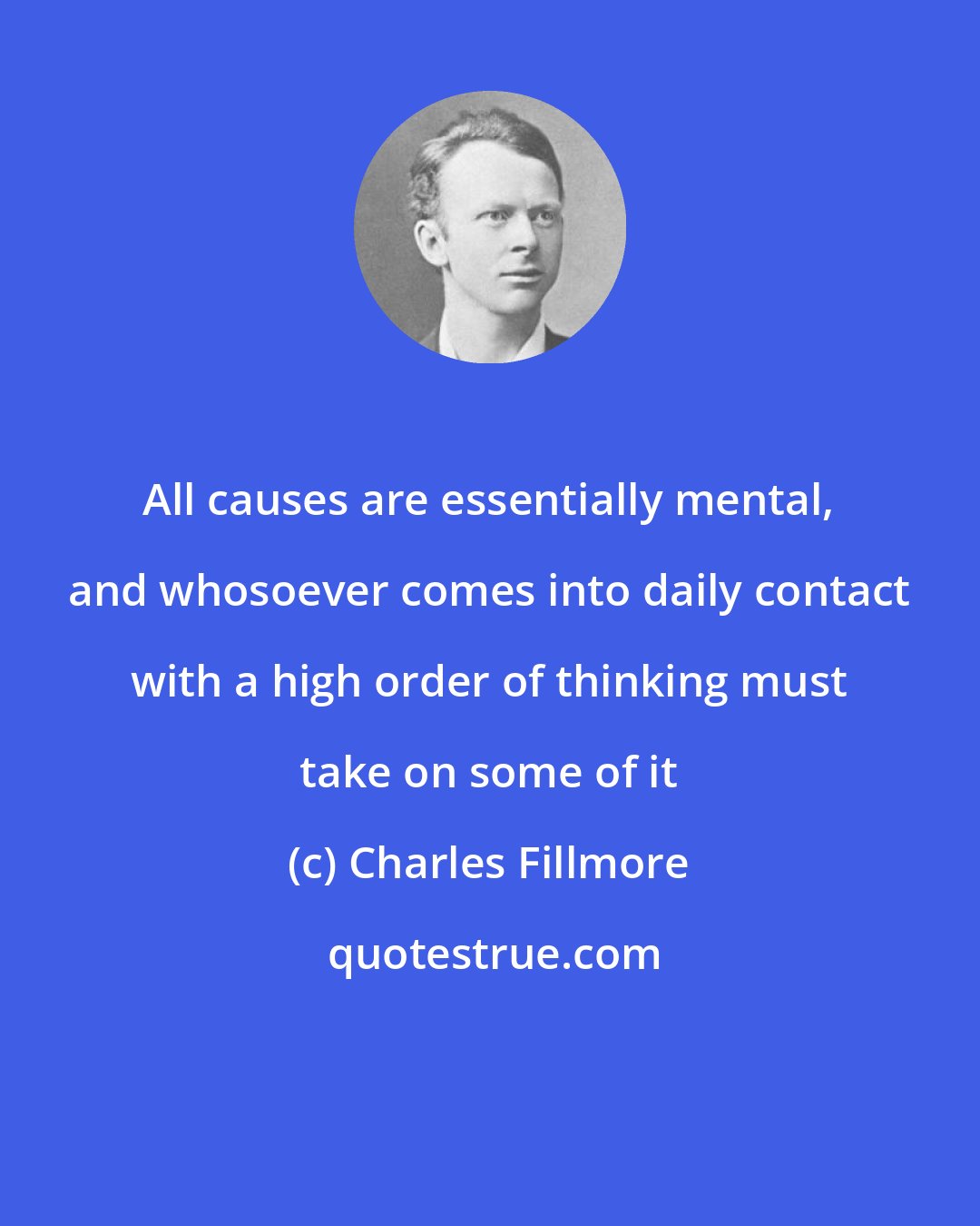 Charles Fillmore: All causes are essentially mental, and whosoever comes into daily contact with a high order of thinking must take on some of it
