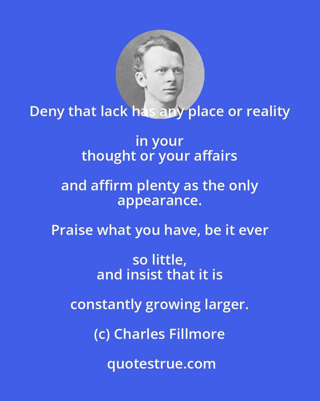 Charles Fillmore: Deny that lack has any place or reality in your 
 thought or your affairs and affirm plenty as the only 
 appearance. Praise what you have, be it ever so little, 
 and insist that it is constantly growing larger.
