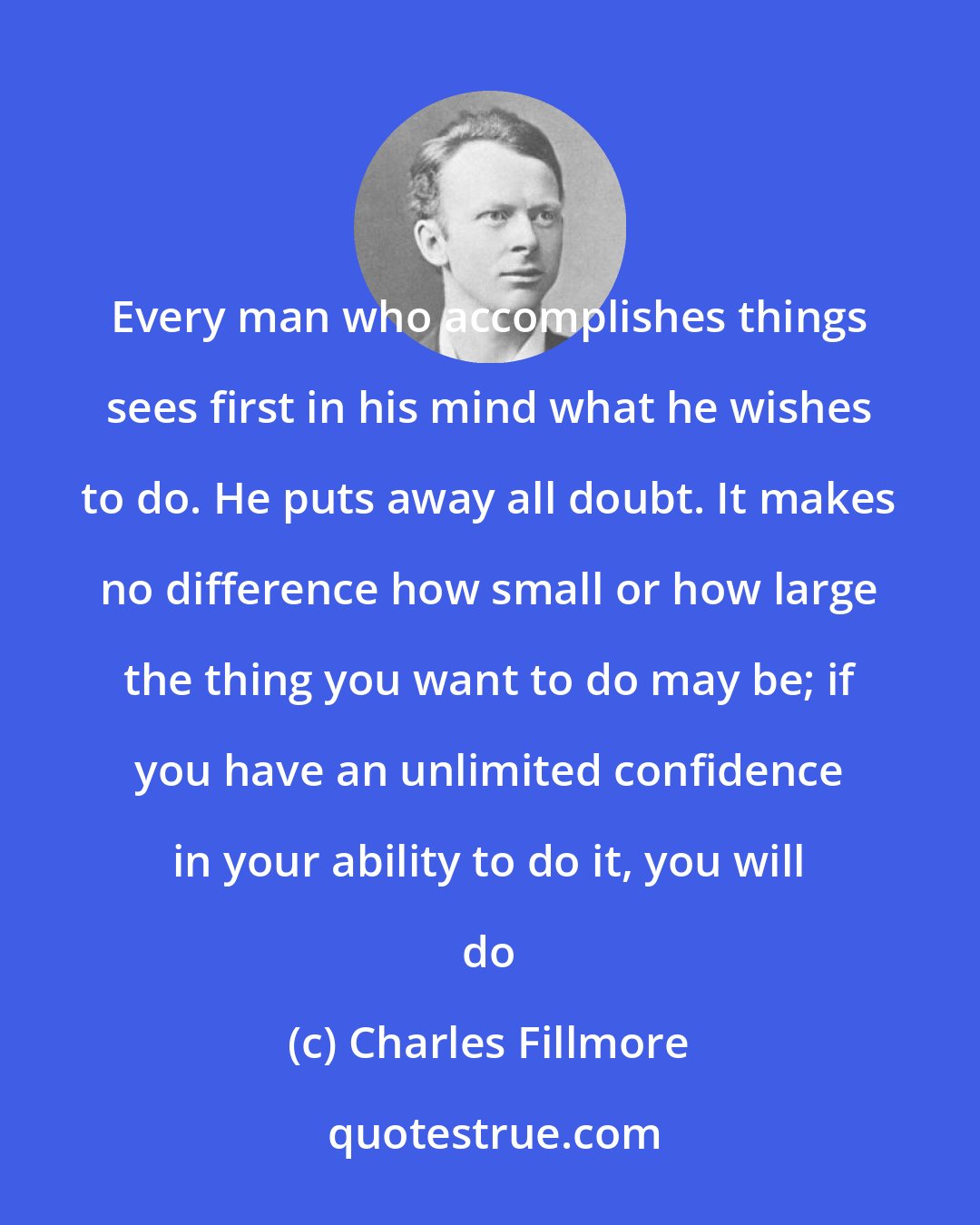 Charles Fillmore: Every man who accomplishes things sees first in his mind what he wishes to do. He puts away all doubt. It makes no difference how small or how large the thing you want to do may be; if you have an unlimited confidence in your ability to do it, you will do