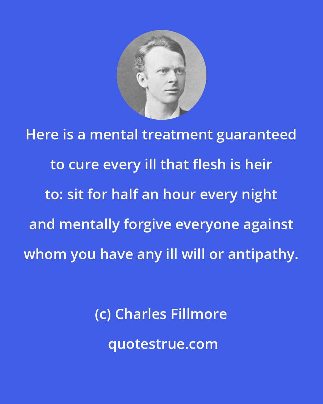 Charles Fillmore: Here is a mental treatment guaranteed to cure every ill that flesh is heir to: sit for half an hour every night and mentally forgive everyone against whom you have any ill will or antipathy.