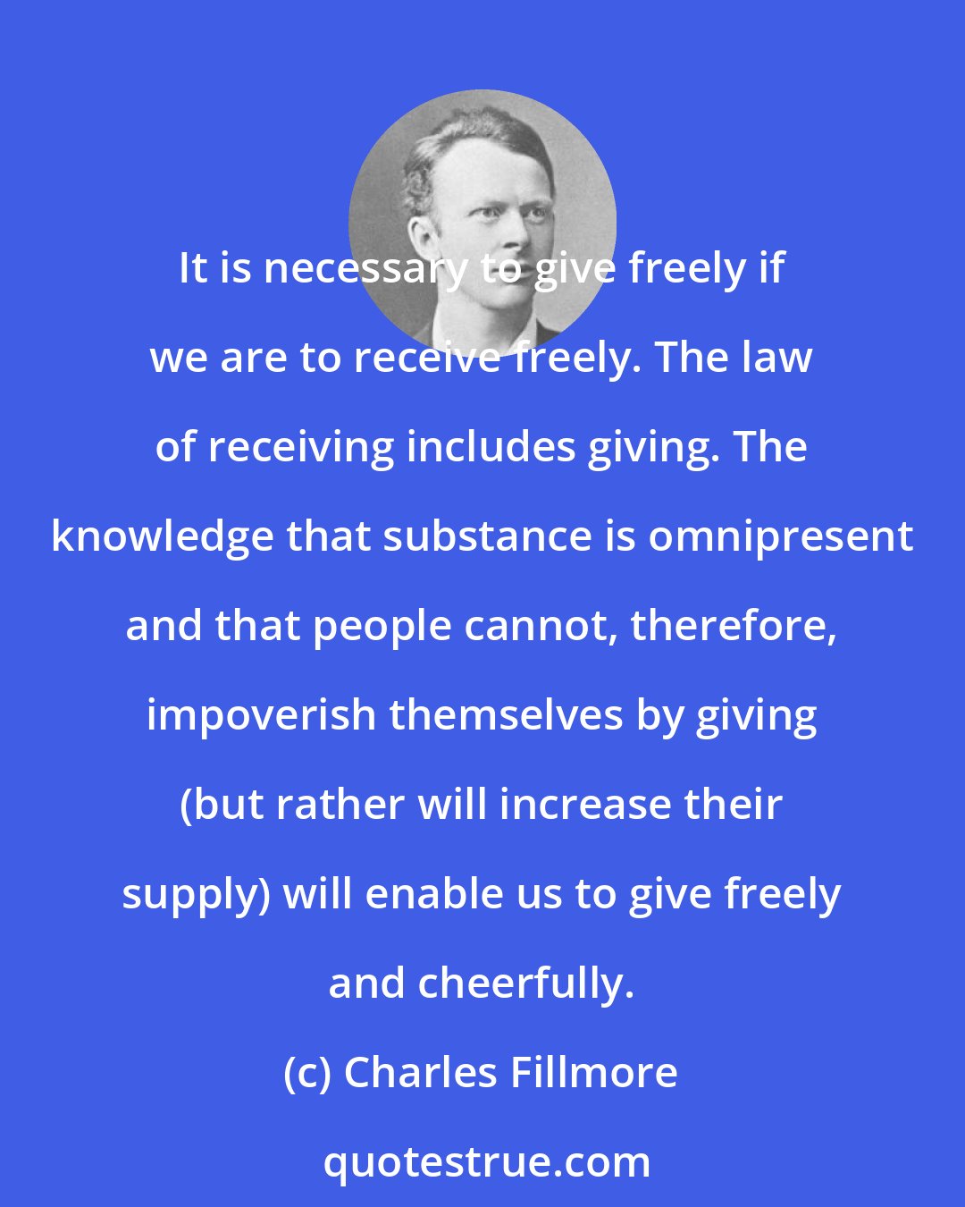 Charles Fillmore: It is necessary to give freely if we are to receive freely. The law of receiving includes giving. The knowledge that substance is omnipresent and that people cannot, therefore, impoverish themselves by giving (but rather will increase their supply) will enable us to give freely and cheerfully.