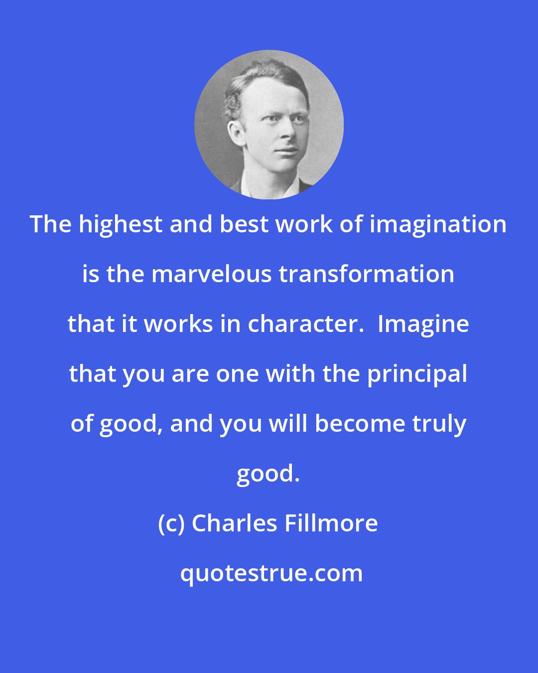 Charles Fillmore: The highest and best work of imagination is the marvelous transformation that it works in character.  Imagine that you are one with the principal of good, and you will become truly good.