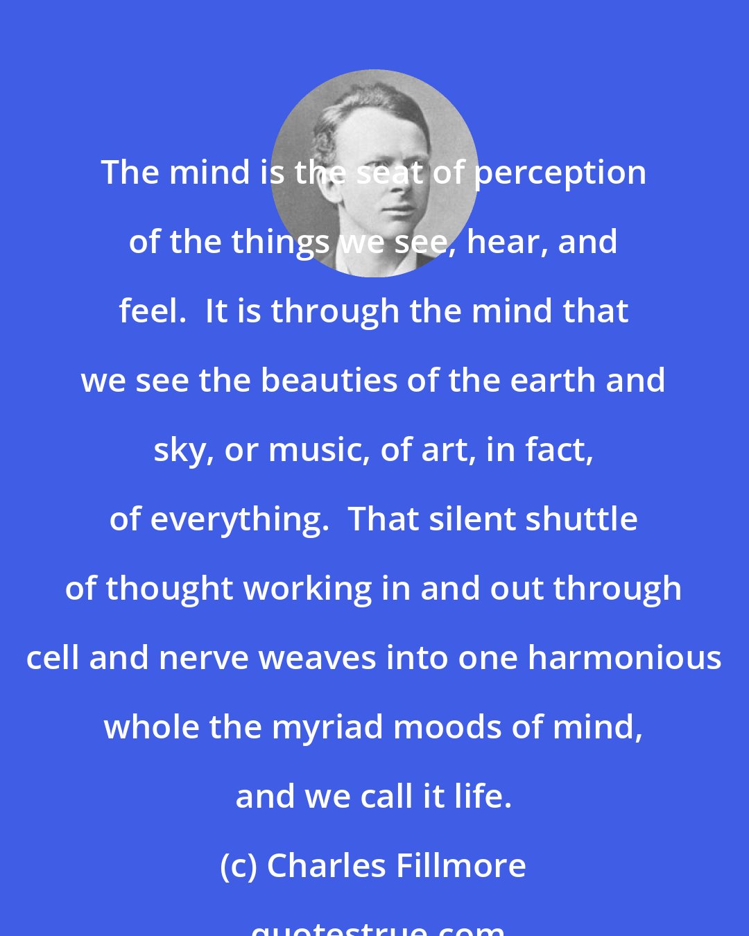 Charles Fillmore: The mind is the seat of perception of the things we see, hear, and feel.  It is through the mind that we see the beauties of the earth and sky, or music, of art, in fact, of everything.  That silent shuttle of thought working in and out through cell and nerve weaves into one harmonious whole the myriad moods of mind, and we call it life.