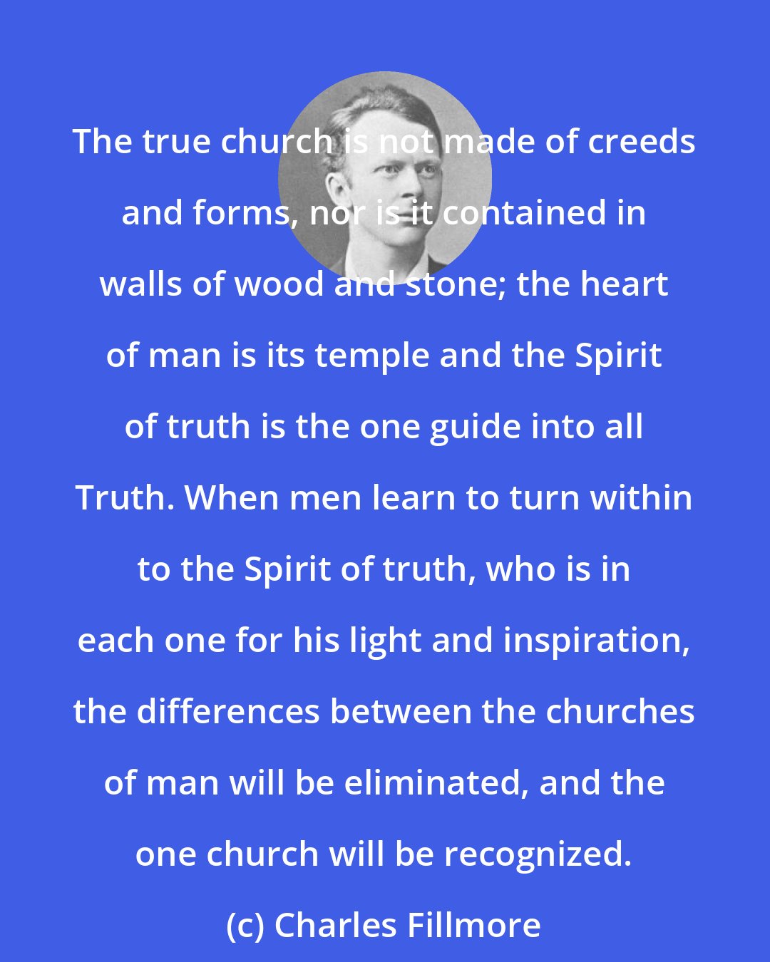 Charles Fillmore: The true church is not made of creeds and forms, nor is it contained in walls of wood and stone; the heart of man is its temple and the Spirit of truth is the one guide into all Truth. When men learn to turn within to the Spirit of truth, who is in each one for his light and inspiration, the differences between the churches of man will be eliminated, and the one church will be recognized.