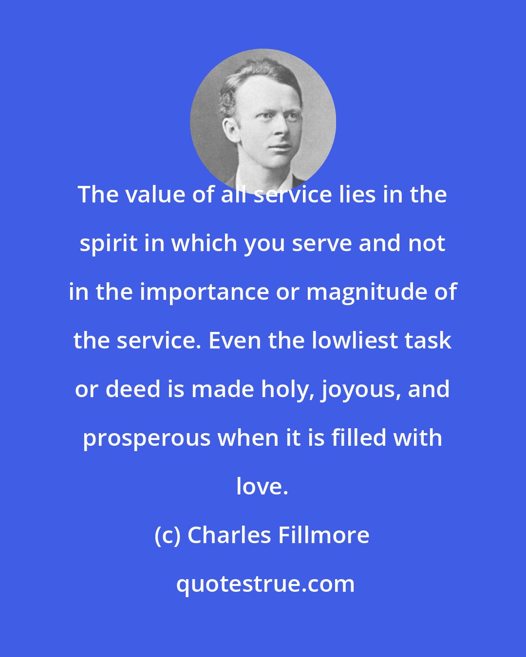 Charles Fillmore: The value of all service lies in the spirit in which you serve and not in the importance or magnitude of the service. Even the lowliest task or deed is made holy, joyous, and prosperous when it is filled with love.
