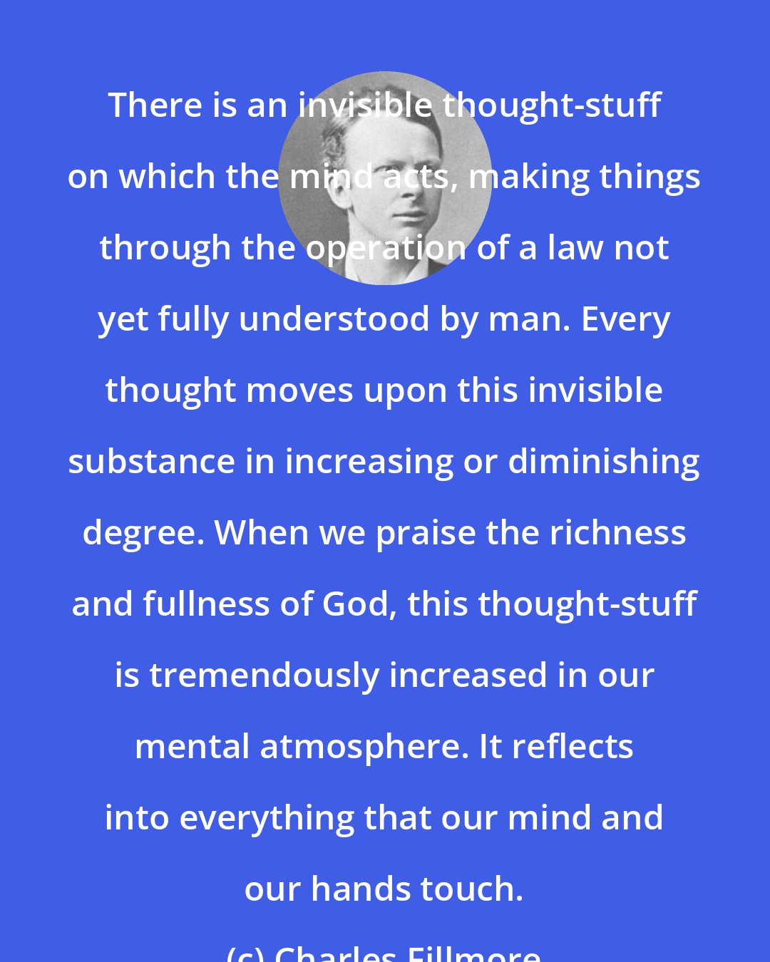 Charles Fillmore: There is an invisible thought-stuff on which the mind acts, making things through the operation of a law not yet fully understood by man. Every thought moves upon this invisible substance in increasing or diminishing degree. When we praise the richness and fullness of God, this thought-stuff is tremendously increased in our mental atmosphere. It reflects into everything that our mind and our hands touch.