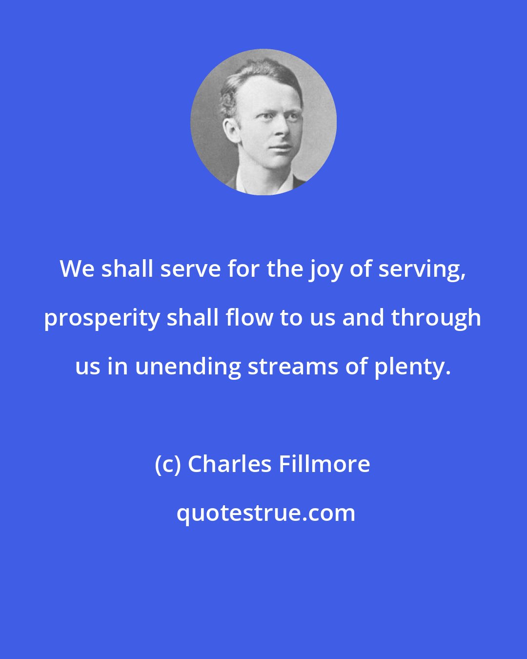 Charles Fillmore: We shall serve for the joy of serving, prosperity shall flow to us and through us in unending streams of plenty.