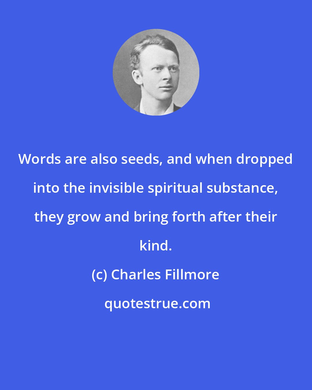 Charles Fillmore: Words are also seeds, and when dropped into the invisible spiritual substance, they grow and bring forth after their kind.