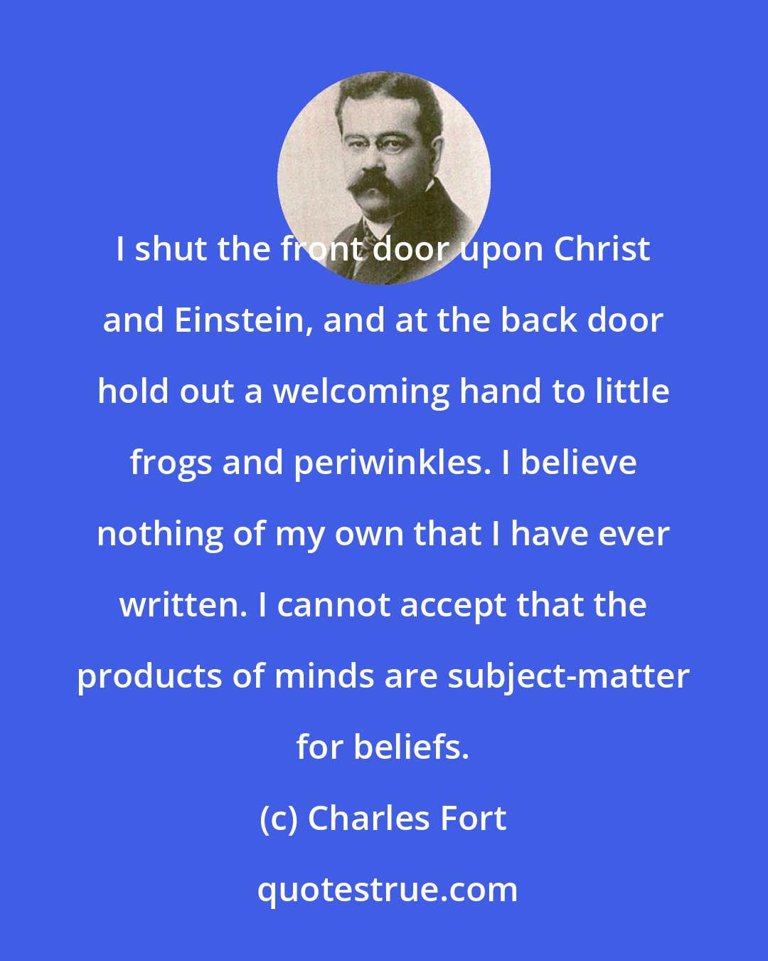 Charles Fort: I shut the front door upon Christ and Einstein, and at the back door hold out a welcoming hand to little frogs and periwinkles. I believe nothing of my own that I have ever written. I cannot accept that the products of minds are subject-matter for beliefs.