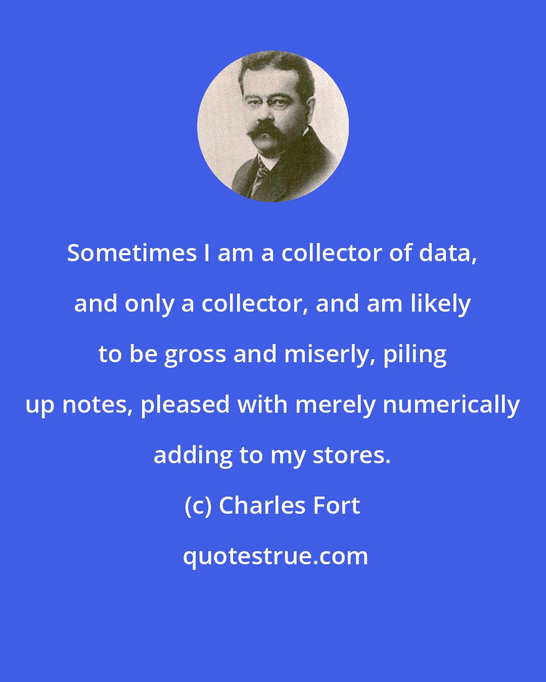 Charles Fort: Sometimes I am a collector of data, and only a collector, and am likely to be gross and miserly, piling up notes, pleased with merely numerically adding to my stores.