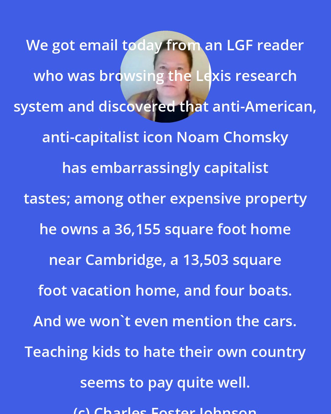 Charles Foster Johnson: We got email today from an LGF reader who was browsing the Lexis research system and discovered that anti-American, anti-capitalist icon Noam Chomsky has embarrassingly capitalist tastes; among other expensive property he owns a 36,155 square foot home near Cambridge, a 13,503 square foot vacation home, and four boats. And we won't even mention the cars. Teaching kids to hate their own country seems to pay quite well.