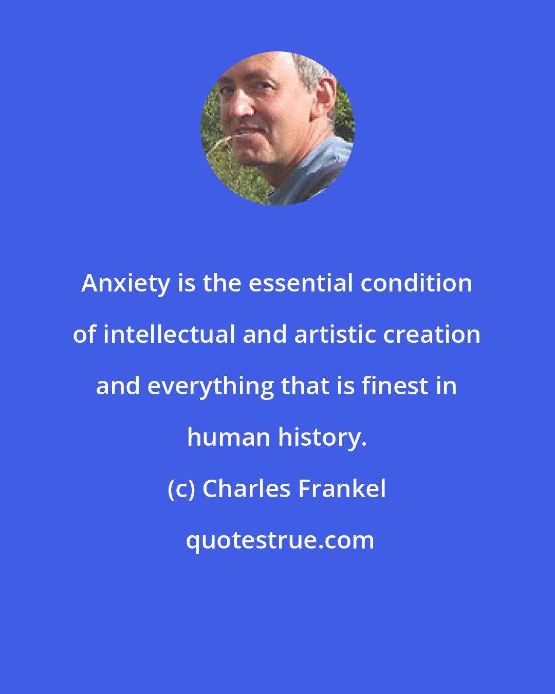 Charles Frankel: Anxiety is the essential condition of intellectual and artistic creation and everything that is finest in human history.