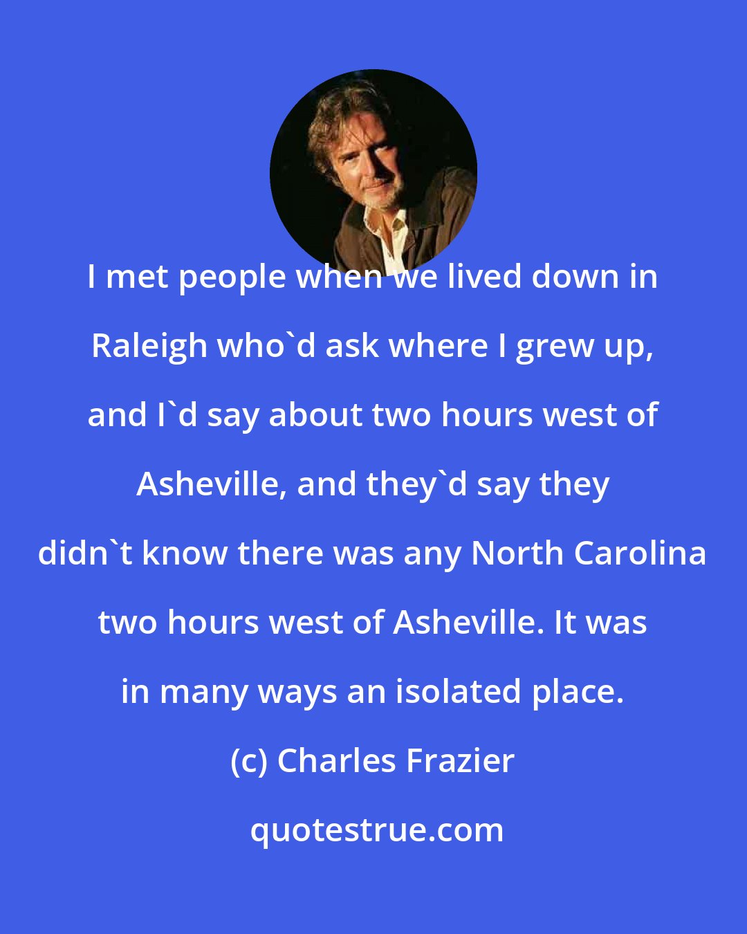 Charles Frazier: I met people when we lived down in Raleigh who'd ask where I grew up, and I'd say about two hours west of Asheville, and they'd say they didn't know there was any North Carolina two hours west of Asheville. It was in many ways an isolated place.